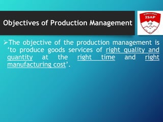 Objectives of Production Management
The objective of the production management is
‘to produce goods services of right quality and
quantity at the right time and right
manufacturing cost’.
 