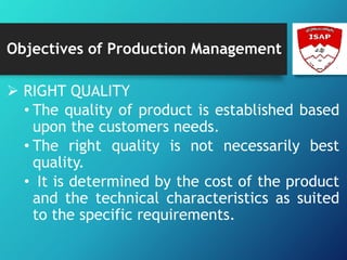 Objectives of Production Management
 RIGHT QUALITY
• The quality of product is established based
upon the customers needs.
• The right quality is not necessarily best
quality.
• It is determined by the cost of the product
and the technical characteristics as suited
to the specific requirements.
 
