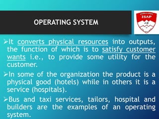 OPERATING SYSTEM
It converts physical resources into outputs,
the function of which is to satisfy customer
wants i.e., to provide some utility for the
customer.
In some of the organization the product is a
physical good (hotels) while in others it is a
service (hospitals).
Bus and taxi services, tailors, hospital and
builders are the examples of an operating
system.
 