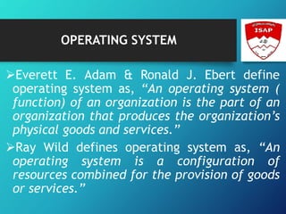 OPERATING SYSTEM
Everett E. Adam & Ronald J. Ebert define
operating system as, “An operating system (
function) of an organization is the part of an
organization that produces the organization’s
physical goods and services.”
Ray Wild defines operating system as, “An
operating system is a configuration of
resources combined for the provision of goods
or services.”
 