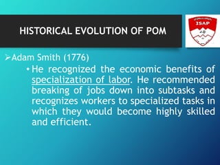 HISTORICAL EVOLUTION OF POM
Adam Smith (1776)
• He recognized the economic benefits of
specialization of labor. He recommended
breaking of jobs down into subtasks and
recognizes workers to specialized tasks in
which they would become highly skilled
and efficient.
 