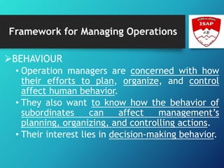 Framework for Managing Operations
BEHAVIOUR
• Operation managers are concerned with how
their efforts to plan, organize, and control
affect human behavior.
• They also want to know how the behavior of
subordinates can affect management’s
planning, organizing, and controlling actions.
• Their interest lies in decision-making behavior.
 