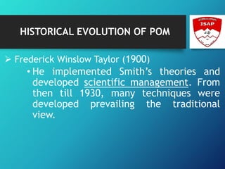 HISTORICAL EVOLUTION OF POM
 Frederick Winslow Taylor (1900)
• He implemented Smith’s theories and
developed scientific management. From
then till 1930, many techniques were
developed prevailing the traditional
view.
 
