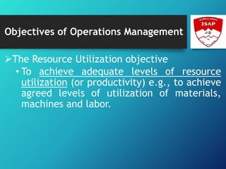 Objectives of Operations Management
The Resource Utilization objective
• To achieve adequate levels of resource
utilization (or productivity) e.g., to achieve
agreed levels of utilization of materials,
machines and labor.
 