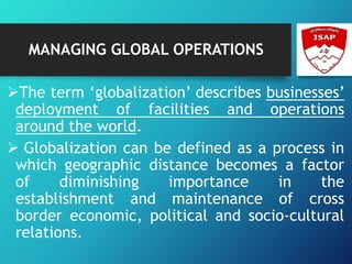 MANAGING GLOBAL OPERATIONS
The term ‘globalization’ describes businesses’
deployment of facilities and operations
around the world.
 Globalization can be defined as a process in
which geographic distance becomes a factor
of diminishing importance in the
establishment and maintenance of cross
border economic, political and socio-cultural
relations.
 