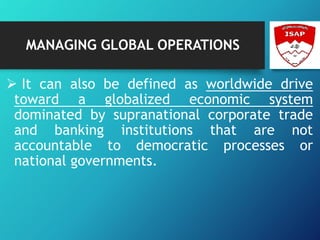 MANAGING GLOBAL OPERATIONS
 It can also be defined as worldwide drive
toward a globalized economic system
dominated by supranational corporate trade
and banking institutions that are not
accountable to democratic processes or
national governments.
 
