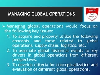 MANAGING GLOBAL OPERATIONS
 Managing global operations would focus on
the following key issues:
1. To acquire and properly utilize the following
concepts and those related to global
operations, supply chain, logistics, etc.
2. To associate global historical events to key
drivers in global operations from different
perspectives.
3. To develop criteria for conceptualization and
evaluation of different global operations.
 