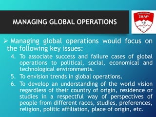 MANAGING GLOBAL OPERATIONS
 Managing global operations would focus on
the following key issues:
4. To associate success and failure cases of global
operations to political, social, economical and
technological environments.
5. To envision trends in global operations.
6. To develop an understanding of the world vision
regardless of their country of origin, residence or
studies in a respectful way of perspectives of
people from different races, studies, preferences,
religion, politic affiliation, place of origin, etc.
 