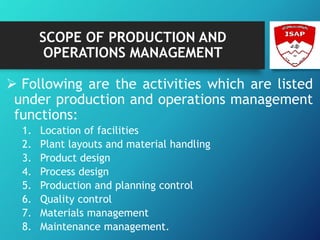 SCOPE OF PRODUCTION AND
OPERATIONS MANAGEMENT
 Following are the activities which are listed
under production and operations management
functions:
1. Location of facilities
2. Plant layouts and material handling
3. Product design
4. Process design
5. Production and planning control
6. Quality control
7. Materials management
8. Maintenance management.
 
