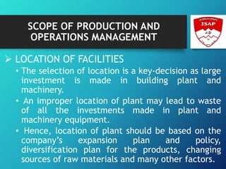 SCOPE OF PRODUCTION AND
OPERATIONS MANAGEMENT
 LOCATION OF FACILITIES
• The selection of location is a key-decision as large
investment is made in building plant and
machinery.
• An improper location of plant may lead to waste
of all the investments made in plant and
machinery equipment.
• Hence, location of plant should be based on the
company’s expansion plan and policy,
diversification plan for the products, changing
sources of raw materials and many other factors.
 