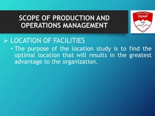 SCOPE OF PRODUCTION AND
OPERATIONS MANAGEMENT
 LOCATION OF FACILITIES
• The purpose of the location study is to find the
optimal location that will results in the greatest
advantage to the organization.
 