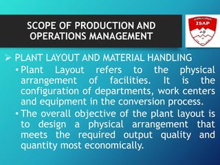 SCOPE OF PRODUCTION AND
OPERATIONS MANAGEMENT
 PLANT LAYOUT AND MATERIAL HANDLING
• Plant Layout refers to the physical
arrangement of facilities. It is the
configuration of departments, work centers
and equipment in the conversion process.
• The overall objective of the plant layout is
to design a physical arrangement that
meets the required output quality and
quantity most economically.
 