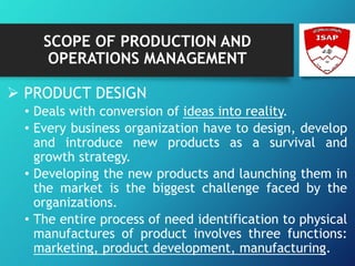 SCOPE OF PRODUCTION AND
OPERATIONS MANAGEMENT
 PRODUCT DESIGN
• Deals with conversion of ideas into reality.
• Every business organization have to design, develop
and introduce new products as a survival and
growth strategy.
• Developing the new products and launching them in
the market is the biggest challenge faced by the
organizations.
• The entire process of need identification to physical
manufactures of product involves three functions:
marketing, product development, manufacturing.
 