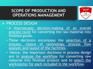 SCOPE OF PRODUCTION AND
OPERATIONS MANAGEMENT
 PROCESS DESIGN
• A macroscopic decision-making of an overall
process route for converting the raw material into
finished goods.
• These decisions encompass the selection of a
process, choice of technology, process flow
analysis and layout of the facilities.
• Hence, the important decisions in process design
are to analyze the workflow for converting raw
material into finished product and to select the
workstation for each included in the workflow.
 