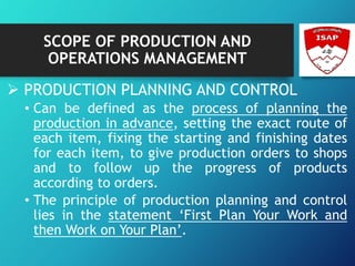SCOPE OF PRODUCTION AND
OPERATIONS MANAGEMENT
 PRODUCTION PLANNING AND CONTROL
• Can be defined as the process of planning the
production in advance, setting the exact route of
each item, fixing the starting and finishing dates
for each item, to give production orders to shops
and to follow up the progress of products
according to orders.
• The principle of production planning and control
lies in the statement ‘First Plan Your Work and
then Work on Your Plan’.
 