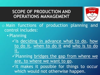 SCOPE OF PRODUCTION AND
OPERATIONS MANAGEMENT
o Main functions of production planning and
control includes:
• Planning
is deciding in advance what to do, how
to do it, when to do it and who is to do
it.
Planning bridges the gap from where we
are, to where we want to go.
It makes it possible for things to occur
which would not otherwise happen.
 