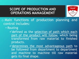 SCOPE OF PRODUCTION AND
OPERATIONS MANAGEMENT
o Main functions of production planning and
control includes:
• Routing
defined as the selection of path which each
part of the product will follow, which being
transformed from raw material to finished
products.
determines the most advantageous path to
be followed from department to department
and machine to machine till raw material
gets its final shape.
 