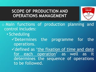 SCOPE OF PRODUCTION AND
OPERATIONS MANAGEMENT
o Main functions of production planning and
control includes:
• Scheduling
Determines the programme for the
operations.
defined as ‘the fixation of time and date
for each operation’ as well as it
determines the sequence of operations
to be followed.
 
