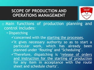 SCOPE OF PRODUCTION AND
OPERATIONS MANAGEMENT
o Main functions of production planning and
control includes:
• Dispatching
concerned with the starting the processes.
It gives necessary authority so as to start a
particular work, which has already been
planned under ‘Routing’ and ‘Scheduling’.
Therefore, dispatching is ‘release of orders
and instruction for the starting of production
for any item in acceptance with the route
sheet and schedule charts’.
 