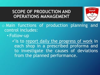 SCOPE OF PRODUCTION AND
OPERATIONS MANAGEMENT
o Main functions of production planning and
control includes:
• Follow-up
is to report daily the progress of work in
each shop in a prescribed proforma and
to investigate the causes of deviations
from the planned performance.
 