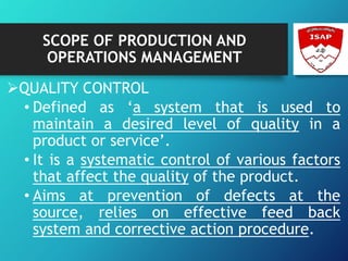 SCOPE OF PRODUCTION AND
OPERATIONS MANAGEMENT
QUALITY CONTROL
• Defined as ‘a system that is used to
maintain a desired level of quality in a
product or service’.
• It is a systematic control of various factors
that affect the quality of the product.
• Aims at prevention of defects at the
source, relies on effective feed back
system and corrective action procedure.
 
