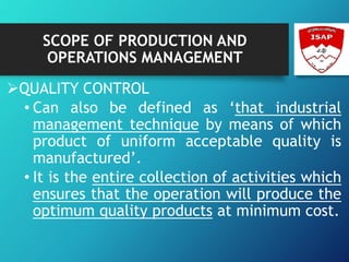 SCOPE OF PRODUCTION AND
OPERATIONS MANAGEMENT
QUALITY CONTROL
• Can also be defined as ‘that industrial
management technique by means of which
product of uniform acceptable quality is
manufactured’.
• It is the entire collection of activities which
ensures that the operation will produce the
optimum quality products at minimum cost.
 