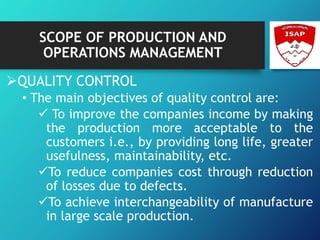 SCOPE OF PRODUCTION AND
OPERATIONS MANAGEMENT
QUALITY CONTROL
• The main objectives of quality control are:
 To improve the companies income by making
the production more acceptable to the
customers i.e., by providing long life, greater
usefulness, maintainability, etc.
To reduce companies cost through reduction
of losses due to defects.
To achieve interchangeability of manufacture
in large scale production.
 