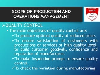 SCOPE OF PRODUCTION AND
OPERATIONS MANAGEMENT
QUALITY CONTROL
• The main objectives of quality control are:
To produce optimal quality at reduced price.
To ensure satisfaction of customers with
productions or services or high quality level,
to build customer goodwill, confidence and
reputation of manufacturer.
To make inspection prompt to ensure quality
control.
To check the variation during manufacturing.
 