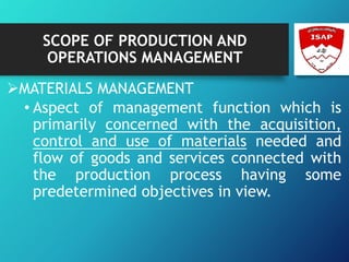 SCOPE OF PRODUCTION AND
OPERATIONS MANAGEMENT
MATERIALS MANAGEMENT
• Aspect of management function which is
primarily concerned with the acquisition,
control and use of materials needed and
flow of goods and services connected with
the production process having some
predetermined objectives in view.
 