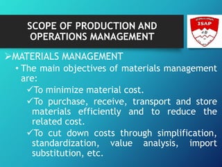 SCOPE OF PRODUCTION AND
OPERATIONS MANAGEMENT
MATERIALS MANAGEMENT
• The main objectives of materials management
are:
To minimize material cost.
To purchase, receive, transport and store
materials efficiently and to reduce the
related cost.
To cut down costs through simplification,
standardization, value analysis, import
substitution, etc.
 