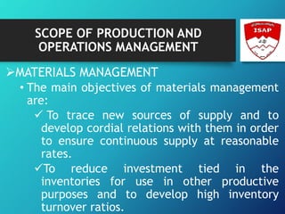 SCOPE OF PRODUCTION AND
OPERATIONS MANAGEMENT
MATERIALS MANAGEMENT
• The main objectives of materials management
are:
 To trace new sources of supply and to
develop cordial relations with them in order
to ensure continuous supply at reasonable
rates.
To reduce investment tied in the
inventories for use in other productive
purposes and to develop high inventory
turnover ratios.
 