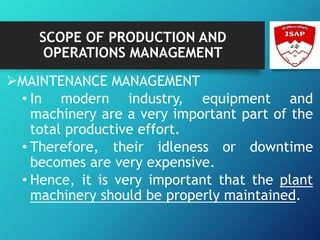 SCOPE OF PRODUCTION AND
OPERATIONS MANAGEMENT
MAINTENANCE MANAGEMENT
• In modern industry, equipment and
machinery are a very important part of the
total productive effort.
• Therefore, their idleness or downtime
becomes are very expensive.
• Hence, it is very important that the plant
machinery should be properly maintained.
 