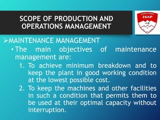 SCOPE OF PRODUCTION AND
OPERATIONS MANAGEMENT
MAINTENANCE MANAGEMENT
• The main objectives of maintenance
management are:
1. To achieve minimum breakdown and to
keep the plant in good working condition
at the lowest possible cost.
2. To keep the machines and other facilities
in such a condition that permits them to
be used at their optimal capacity without
interruption.
 