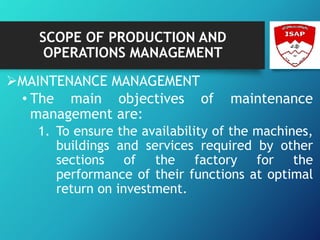SCOPE OF PRODUCTION AND
OPERATIONS MANAGEMENT
MAINTENANCE MANAGEMENT
• The main objectives of maintenance
management are:
1. To ensure the availability of the machines,
buildings and services required by other
sections of the factory for the
performance of their functions at optimal
return on investment.
 