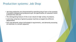 Production systems: Job Shop
• Job shop production are characterised by manufacturing of one or few quantity
of products designed and produced as per the specification of customers within
prefixed time and cost.
• The distinguishing feature of this is low volume & high variety of products.
• A job shop comprises of general purpose machines arranged into different
departments.
• Each job demands unique technological requirements, and demands processing
on machines in a certain sequence.
 