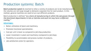 Production systems: Batch
Batch production system is resorted to when a variety of products are to be manufactured &
the volumes are not large enough to demand a separate line for each product. In this
method, general machines are used to turn out different products.
Batch production is defined “as a form of manufacturing in which the job passes through
the functional departments in lots or batches and each lot may have a different
routing.”
Advantages:
 Better utilization of plant and machinery.
 Promotes functional specialization.
 Cost per unit is lower as compared to job shop production.
 Lower investment in plant and machinery (compared to job shop).
 Flexibility to accommodate and process number of products.
 Job satisfaction exists for operators.
 