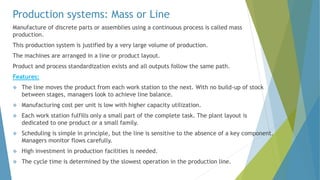 Production systems: Mass or Line
Manufacture of discrete parts or assemblies using a continuous process is called mass
production.
This production system is justified by a very large volume of production.
The machines are arranged in a line or product layout.
Product and process standardization exists and all outputs follow the same path.
Features:
 The line moves the product from each work station to the next. With no build-up of stock
between stages, managers look to achieve line balance.
 Manufacturing cost per unit is low with higher capacity utilization.
 Each work station fulfills only a small part of the complete task. The plant layout is
dedicated to one product or a small family.
 Scheduling is simple in principle, but the line is sensitive to the absence of a key component.
Managers monitor flows carefully.
 High investment in production facilities is needed.
 The cycle time is determined by the slowest operation in the production line.
 