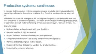 Production systems: continuous
In contrast to the previous systems producing integral products, continuous production
means high volumes of dimensional products. E.g. Chemical plants producing soap, salt
etc.
Production facilities are arranged as per the sequence of production operations from the
first operations to the finished product. The items are made to flow through the sequence
of operations through material handling devices such as conveyors, transfer devices, etc.
Characteristics:
 Dedicated plant and equipment with zero flexibility.
 Material handling is fully automated.
 Process follows a predetermined sequence of operations.
 Component materials can’t be readily Identified with final product.
 Planning and scheduling is a routine action.
 Person with limited skills can be used on the production line.
 Product differentiation is limited.
 