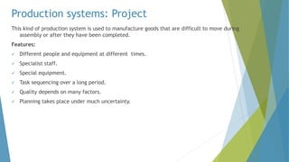 Production systems: Project
This kind of production system is used to manufacture goods that are difficult to move during
assembly or after they have been completed.
Features:
 Different people and equipment at different times.
 Specialist staff.
 Special equipment.
 Task sequencing over a long period.
 Quality depends on many factors.
 Planning takes place under much uncertainty.
 
