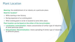 Plant Location
Meaning: the establishment of an industry at a particular place.
Need for location?
 While starting a new factory.
 During expansion of an existing plant.
 When existing plant is to be re-located to some other place.
Plant location can be based on the either of the two principles:
 Localization /centralization: means concentration of similar type of industries
at some particular place.
 Delocalization /Decentralization: means spreading of similar type of industries
at different places.
 