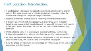 Plant Location: Introduction.
 A good location will reduce the cost of production & distribution to a large
extent. The reduction of cost of distribution helps in elevating either the
competitive strength or the profit margin of business.
 Locating of business involves large & relatively permanent investment.
 If the site selection is not done properly, all the money spent on factory
building, machinery & their installation will be wasted & the owner will have to
suffer great losses. Therefore, the site for factory should be selected very
carefully.
 While selecting a site it is necessary to consider technical, commercial,
&financial aspects & then select a site that may provide maximum profit.
 An ideal location is one where the cost of the product is kept to minimum, with
large market share, the least risk and the maximum social gain.
 It is the place of maximum net advantage or which gives lowest unit cost of
production and distribution.
 