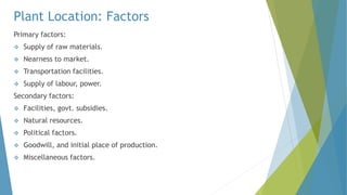 Plant Location: Factors
Primary factors:
 Supply of raw materials.
 Nearness to market.
 Transportation facilities.
 Supply of labour, power.
Secondary factors:
 Facilities, govt. subsidies.
 Natural resources.
 Political factors.
 Goodwill, and initial place of production.
 Miscellaneous factors.
 