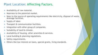 Plant Location: Affecting Factors.
 Availability of raw material.
 Nearness to the potential market.
 Near to the source of operating requirements like electricity, disposal of waste,
drainage facilities.
 Supply of labor.
 Transport & communication facilities.
 Integration with other group of companies.
 Suitability of land & climate.
 Availability of housing, other amenities & services.
 Local building & planning regulations.
 Safety requirements.
 Others like low interest on loans, special grants, living standards.
 