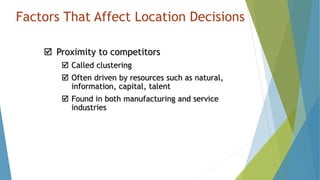 Factors That Affect Location Decisions
 Proximity to competitors
 Called clustering
 Often driven by resources such as natural,
information, capital, talent
 Found in both manufacturing and service
industries
 