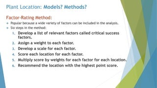 Plant Location: Models? Methods?
Factor-Rating Method:
 Popular because a wide variety of factors can be included in the analysis.
 Six steps in the method:
1. Develop a list of relevant factors called critical success
factors.
2. Assign a weight to each factor.
3. Develop a scale for each factor.
4. Score each location for each factor.
5. Multiply score by weights for each factor for each location.
6. Recommend the location with the highest point score.
 