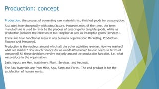 Production: concept
Production: the process of converting raw materials into finished goods for consumption.
Also used interchangeably with Manufacture. However, most of the time, the term
manufacture is used to refer to the process of creating only tangible goods, while as
production includes the creation of but tangible as well as intangible goods (services).
There are Four Functional areas in any business organization: Marketing, Production,
Finance And Personnel.
Production is the nucleus around which all the other activities revolve. How we market?
what we market? How much finance do we need? What would be our needs in terms of
personnel? All these decisions revolve majorly around the production function, I.e. what
we produce in the organisation.
Basic inputs are Men, Machinery, Plant, Services, and Methods.
The Raw Materials are from Mine, Sea, Farm and Forest. The end product is for the
satisfaction of human wants.
 