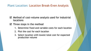 Plant Location: Location Break-Even Analysis
 Method of cost-volume analysis used for industrial
locations
 Three steps in the method
1. Determine fixed and variable costs for each location
2. Plot the cost for each location
3. Select location with lowest total cost for expected
production volume
 