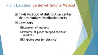 Plant Location: Center-of-Gravity Method
 Finds location of distribution center
that minimizes distribution costs
 Considers
 Location of markets
 Volume of goods shipped to those
markets
 Shipping cost (or distance)
 