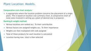 Plant Location: Models.
Comparative cost chart analysis:
 Is appropriate where the location problem concerns the placement of a single
plant. This is based on location cost summary chart. A comparative chart of
total costs involved in setting up a plant of desired size is prepared.
Ranking & weight method:
 Various locations are ranked acc. To their contribution
 Various factors are assigned weights acc. To their importance
 Weights are then multiplied with rank assigned
 Total of these products for each location is calculated
 Location having max. total is then selected
 