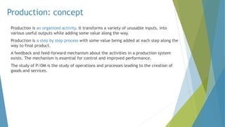 Production: concept
Production is an organized activity. It transforms a variety of unusable inputs, into
various useful outputs while adding some value along the way.
Production is a step by step process with some value being added at each step along the
way to final product.
A feedback and feed-forward mechanism about the activities in a production system
exists. The mechanism is essential for control and improved performance.
The study of P/OM is the study of operations and processes leading to the creation of
goods and services.
 